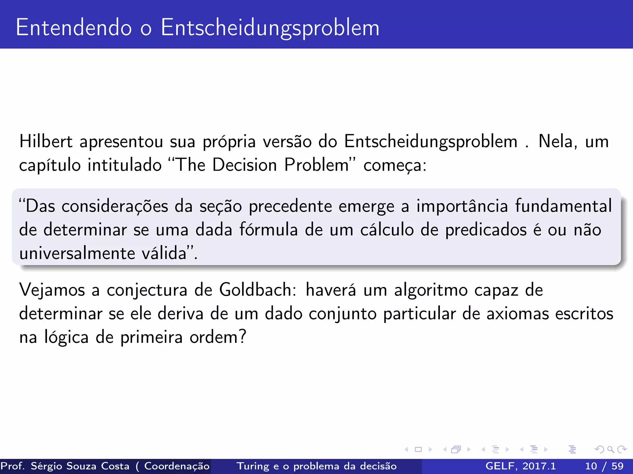 Entendendo o Entscheidungsproblem
Hilbert apresentou sua própria versão do Entscheidungsproblem . Nela, um
capítulo intitulado “The Decision Problem” começa:
“Das considerações da seção precedente emerge a importância fundamental
de determinar se uma dada fórmula de um cálculo de predicados é ou não
universalmente válida”.
Vejamos a conjectura de Goldbach: haverá um algoritmo capaz de
determinar se ele deriva de um dado conjunto particular de axiomas escritos
na lógica de primeira ordem?
Prof. Sérgio Souza Costa ( Coordenação da Engenharia da Computação Universidade Federal do Maranhão )Turing e o problema da decisão GELF, 2017.1 10 / 59
 