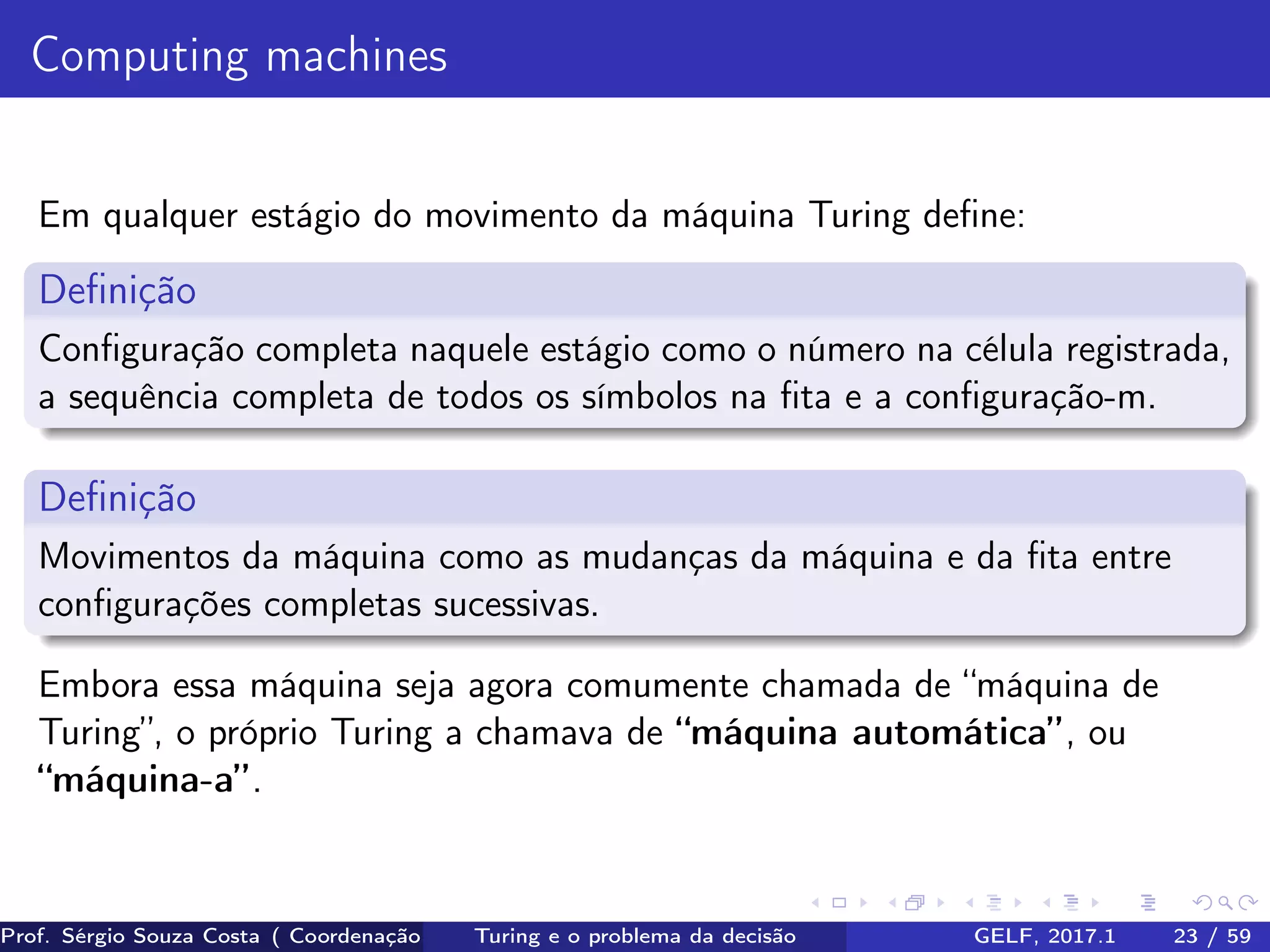 Computing machines
Em qualquer estágio do movimento da máquina Turing deﬁne:
Deﬁnição
Conﬁguração completa naquele estágio como o número na célula registrada,
a sequência completa de todos os símbolos na ﬁta e a conﬁguração-m.
Deﬁnição
Movimentos da máquina como as mudanças da máquina e da ﬁta entre
conﬁgurações completas sucessivas.
Embora essa máquina seja agora comumente chamada de “máquina de
Turing”, o próprio Turing a chamava de “máquina automática”, ou
“máquina-a”.
Prof. Sérgio Souza Costa ( Coordenação da Engenharia da Computação Universidade Federal do Maranhão )Turing e o problema da decisão GELF, 2017.1 23 / 59
 