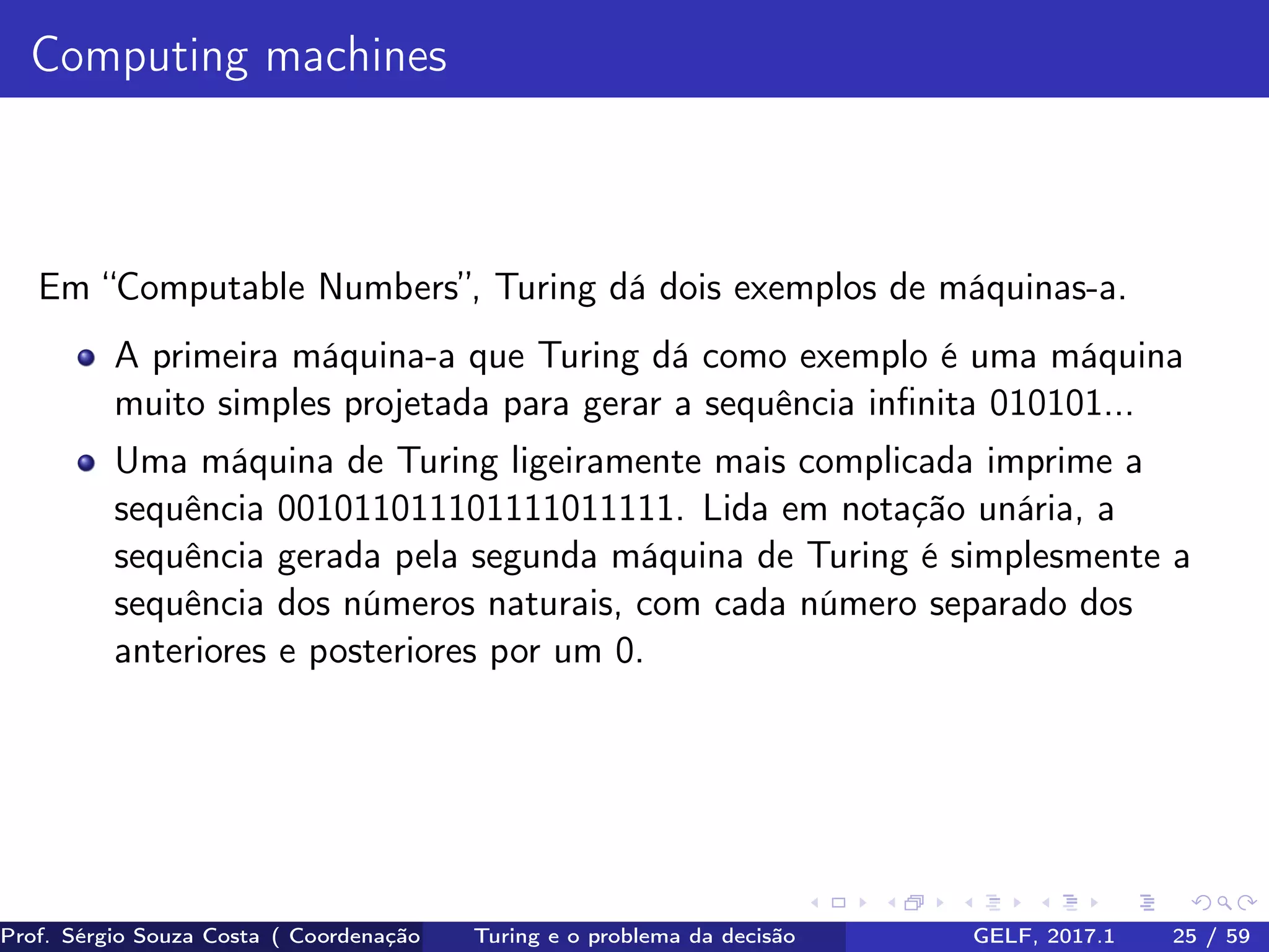 Computing machines
Em “Computable Numbers”, Turing dá dois exemplos de máquinas-a.
A primeira máquina-a que Turing dá como exemplo é uma máquina
muito simples projetada para gerar a sequência inﬁnita 010101...
Uma máquina de Turing ligeiramente mais complicada imprime a
sequência 001011011101111011111. Lida em notação unária, a
sequência gerada pela segunda máquina de Turing é simplesmente a
sequência dos números naturais, com cada número separado dos
anteriores e posteriores por um 0.
Prof. Sérgio Souza Costa ( Coordenação da Engenharia da Computação Universidade Federal do Maranhão )Turing e o problema da decisão GELF, 2017.1 25 / 59
 