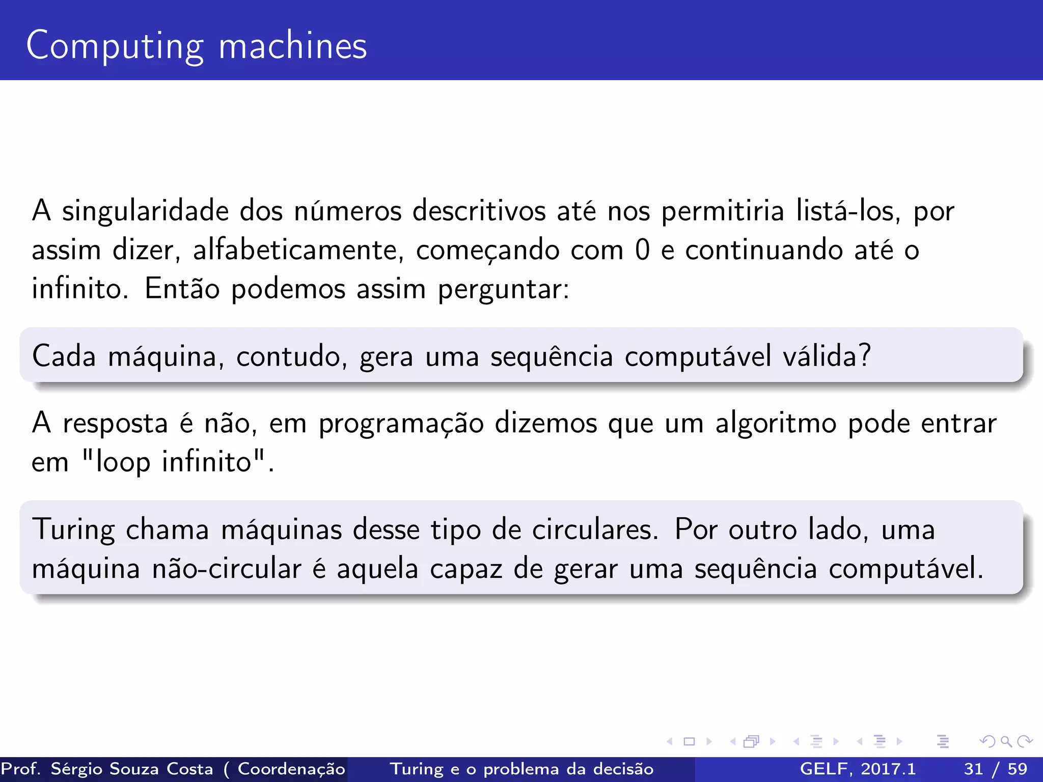 Computing machines
A singularidade dos números descritivos até nos permitiria listá-los, por
assim dizer, alfabeticamente, começando com 0 e continuando até o
inﬁnito. Então podemos assim perguntar:
Cada máquina, contudo, gera uma sequência computável válida?
A resposta é não, em programação dizemos que um algoritmo pode entrar
em "loop inﬁnito".
Turing chama máquinas desse tipo de circulares. Por outro lado, uma
máquina não-circular é aquela capaz de gerar uma sequência computável.
Prof. Sérgio Souza Costa ( Coordenação da Engenharia da Computação Universidade Federal do Maranhão )Turing e o problema da decisão GELF, 2017.1 31 / 59
 