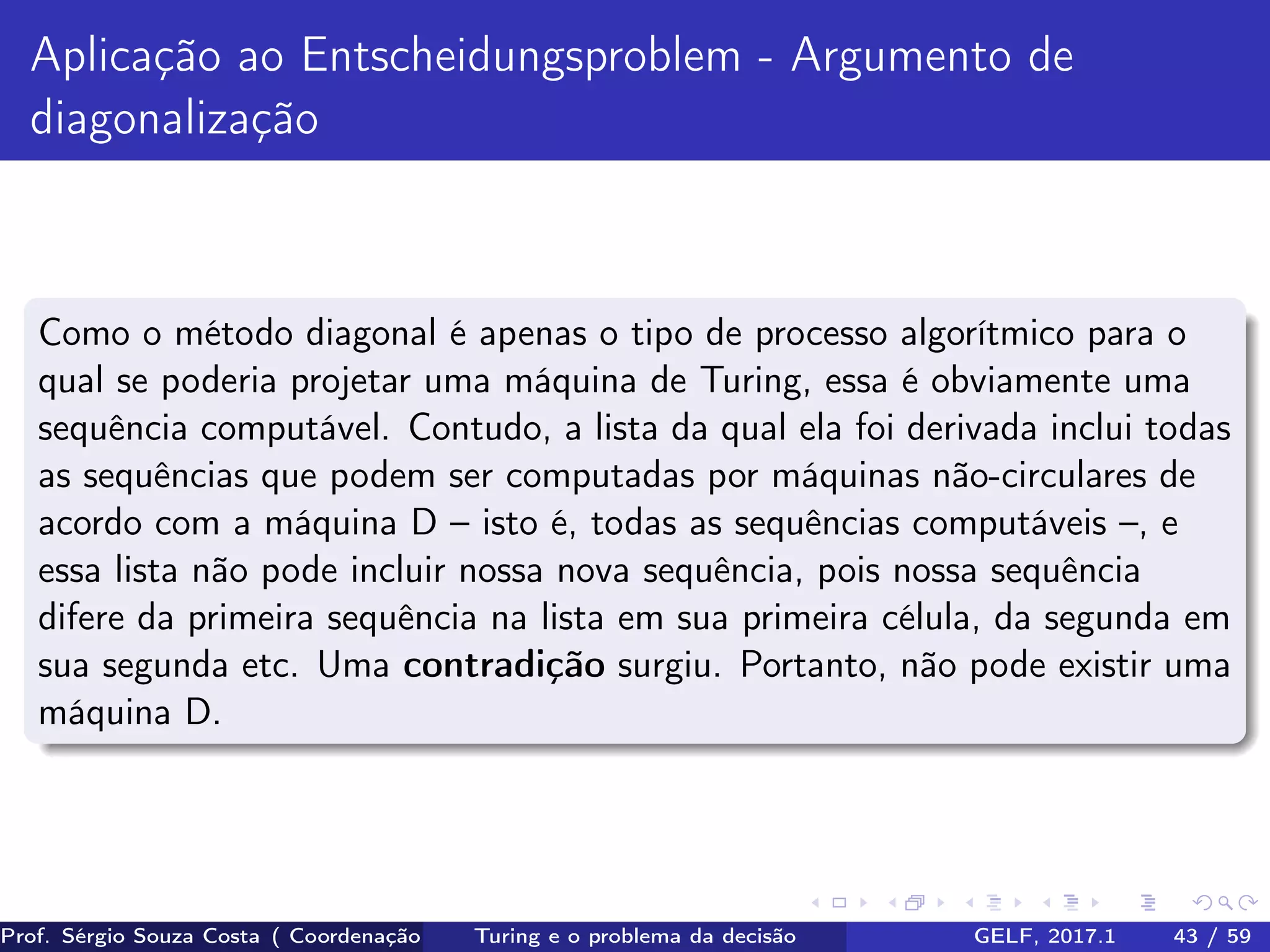 Aplicação ao Entscheidungsproblem - Argumento de
diagonalização
Como o método diagonal é apenas o tipo de processo algorítmico para o
qual se poderia projetar uma máquina de Turing, essa é obviamente uma
sequência computável. Contudo, a lista da qual ela foi derivada inclui todas
as sequências que podem ser computadas por máquinas não-circulares de
acordo com a máquina D – isto é, todas as sequências computáveis –, e
essa lista não pode incluir nossa nova sequência, pois nossa sequência
difere da primeira sequência na lista em sua primeira célula, da segunda em
sua segunda etc. Uma contradição surgiu. Portanto, não pode existir uma
máquina D.
Prof. Sérgio Souza Costa ( Coordenação da Engenharia da Computação Universidade Federal do Maranhão )Turing e o problema da decisão GELF, 2017.1 43 / 59
 