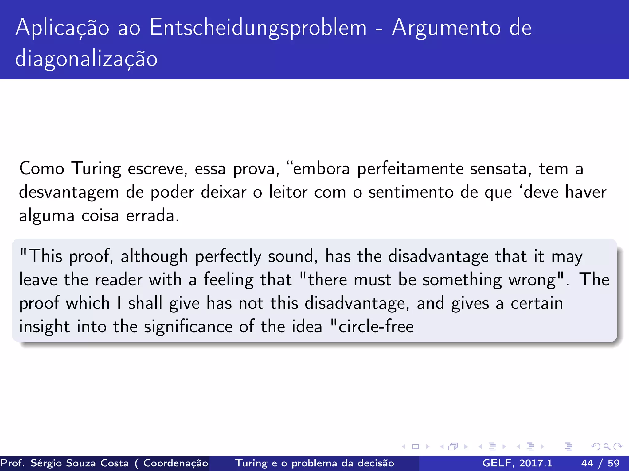 Aplicação ao Entscheidungsproblem - Argumento de
diagonalização
Como Turing escreve, essa prova, “embora perfeitamente sensata, tem a
desvantagem de poder deixar o leitor com o sentimento de que ‘deve haver
alguma coisa errada.
"This proof, although perfectly sound, has the disadvantage that it may
leave the reader with a feeling that "there must be something wrong". The
proof which I shall give has not this disadvantage, and gives a certain
insight into the signiﬁcance of the idea "circle-free
Prof. Sérgio Souza Costa ( Coordenação da Engenharia da Computação Universidade Federal do Maranhão )Turing e o problema da decisão GELF, 2017.1 44 / 59
 