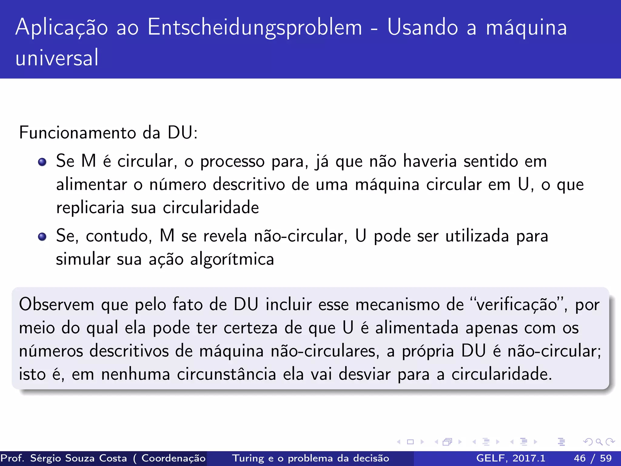 Aplicação ao Entscheidungsproblem - Usando a máquina
universal
Funcionamento da DU:
Se M é circular, o processo para, já que não haveria sentido em
alimentar o número descritivo de uma máquina circular em U, o que
replicaria sua circularidade
Se, contudo, M se revela não-circular, U pode ser utilizada para
simular sua ação algorítmica
Observem que pelo fato de DU incluir esse mecanismo de “veriﬁcação”, por
meio do qual ela pode ter certeza de que U é alimentada apenas com os
números descritivos de máquina não-circulares, a própria DU é não-circular;
isto é, em nenhuma circunstância ela vai desviar para a circularidade.
Prof. Sérgio Souza Costa ( Coordenação da Engenharia da Computação Universidade Federal do Maranhão )Turing e o problema da decisão GELF, 2017.1 46 / 59
 