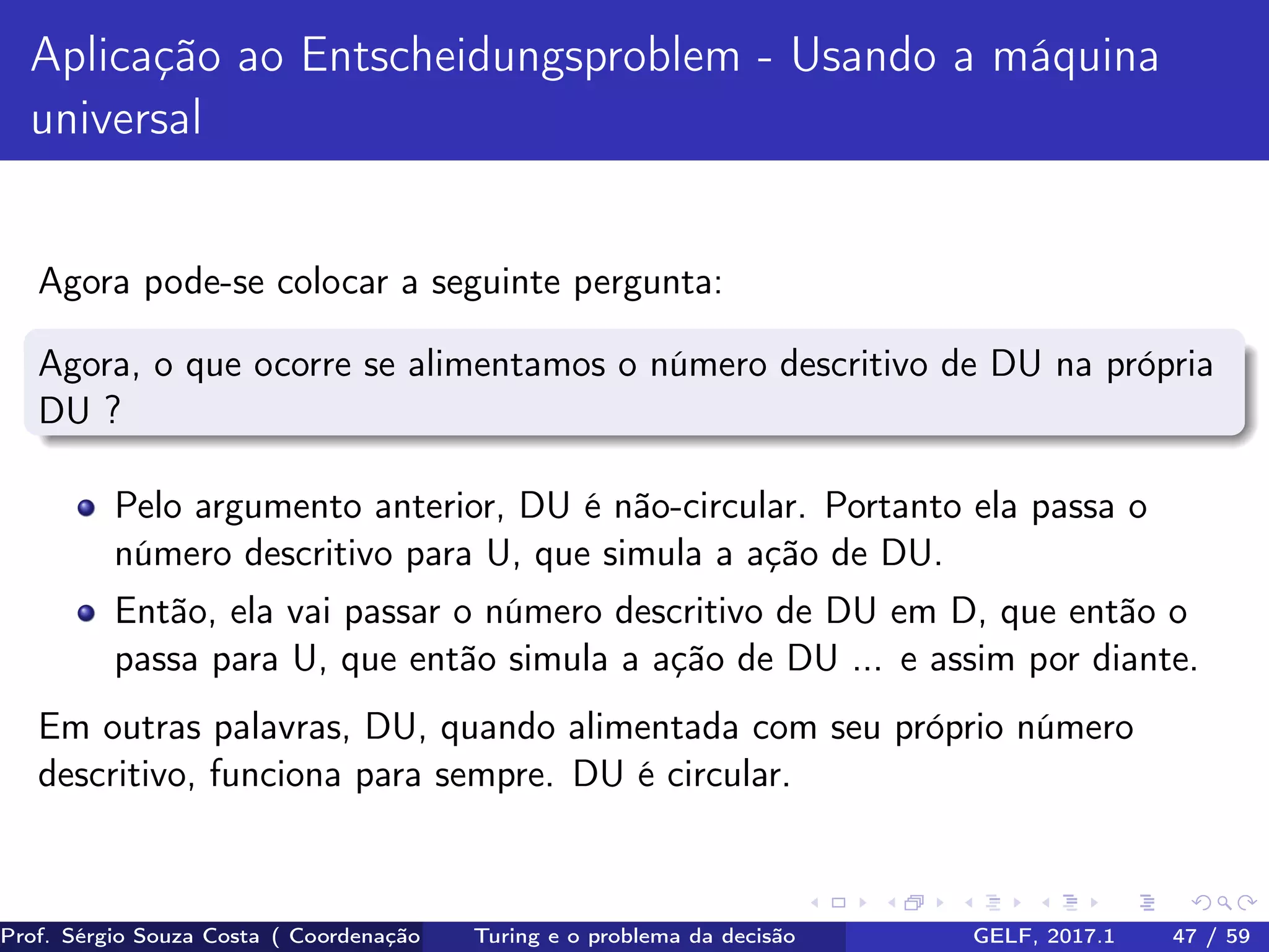 Aplicação ao Entscheidungsproblem - Usando a máquina
universal
Agora pode-se colocar a seguinte pergunta:
Agora, o que ocorre se alimentamos o número descritivo de DU na própria
DU ?
Pelo argumento anterior, DU é não-circular. Portanto ela passa o
número descritivo para U, que simula a ação de DU.
Então, ela vai passar o número descritivo de DU em D, que então o
passa para U, que então simula a ação de DU ... e assim por diante.
Em outras palavras, DU, quando alimentada com seu próprio número
descritivo, funciona para sempre. DU é circular.
Prof. Sérgio Souza Costa ( Coordenação da Engenharia da Computação Universidade Federal do Maranhão )Turing e o problema da decisão GELF, 2017.1 47 / 59
 