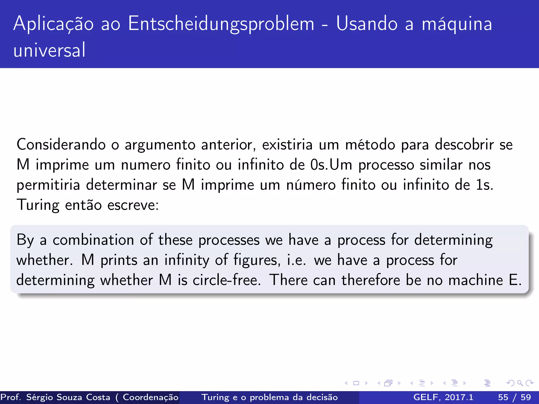 Aplicação ao Entscheidungsproblem - Usando a máquina
universal
Considerando o argumento anterior, existiria um método para descobrir se
M imprime um numero ﬁnito ou inﬁnito de 0s.Um processo similar nos
permitiria determinar se M imprime um número ﬁnito ou inﬁnito de 1s.
Turing então escreve:
By a combination of these processes we have a process for determining
whether. M prints an inﬁnity of ﬁgures, i.e. we have a process for
determining whether M is circle-free. There can therefore be no machine E.
Prof. Sérgio Souza Costa ( Coordenação da Engenharia da Computação Universidade Federal do Maranhão )Turing e o problema da decisão GELF, 2017.1 55 / 59
 