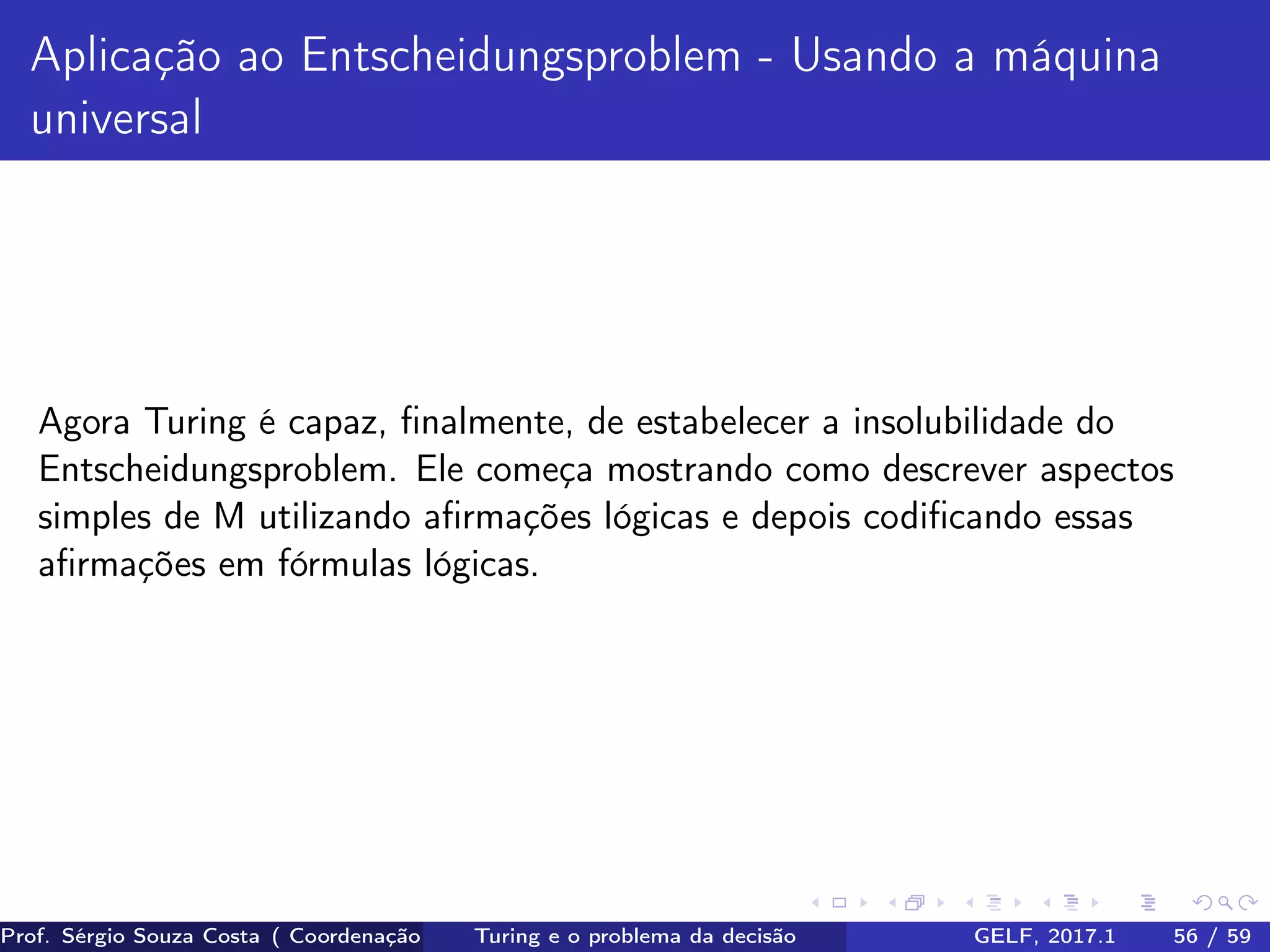 Aplicação ao Entscheidungsproblem - Usando a máquina
universal
Agora Turing é capaz, ﬁnalmente, de estabelecer a insolubilidade do
Entscheidungsproblem. Ele começa mostrando como descrever aspectos
simples de M utilizando aﬁrmações lógicas e depois codiﬁcando essas
aﬁrmações em fórmulas lógicas.
Prof. Sérgio Souza Costa ( Coordenação da Engenharia da Computação Universidade Federal do Maranhão )Turing e o problema da decisão GELF, 2017.1 56 / 59
 