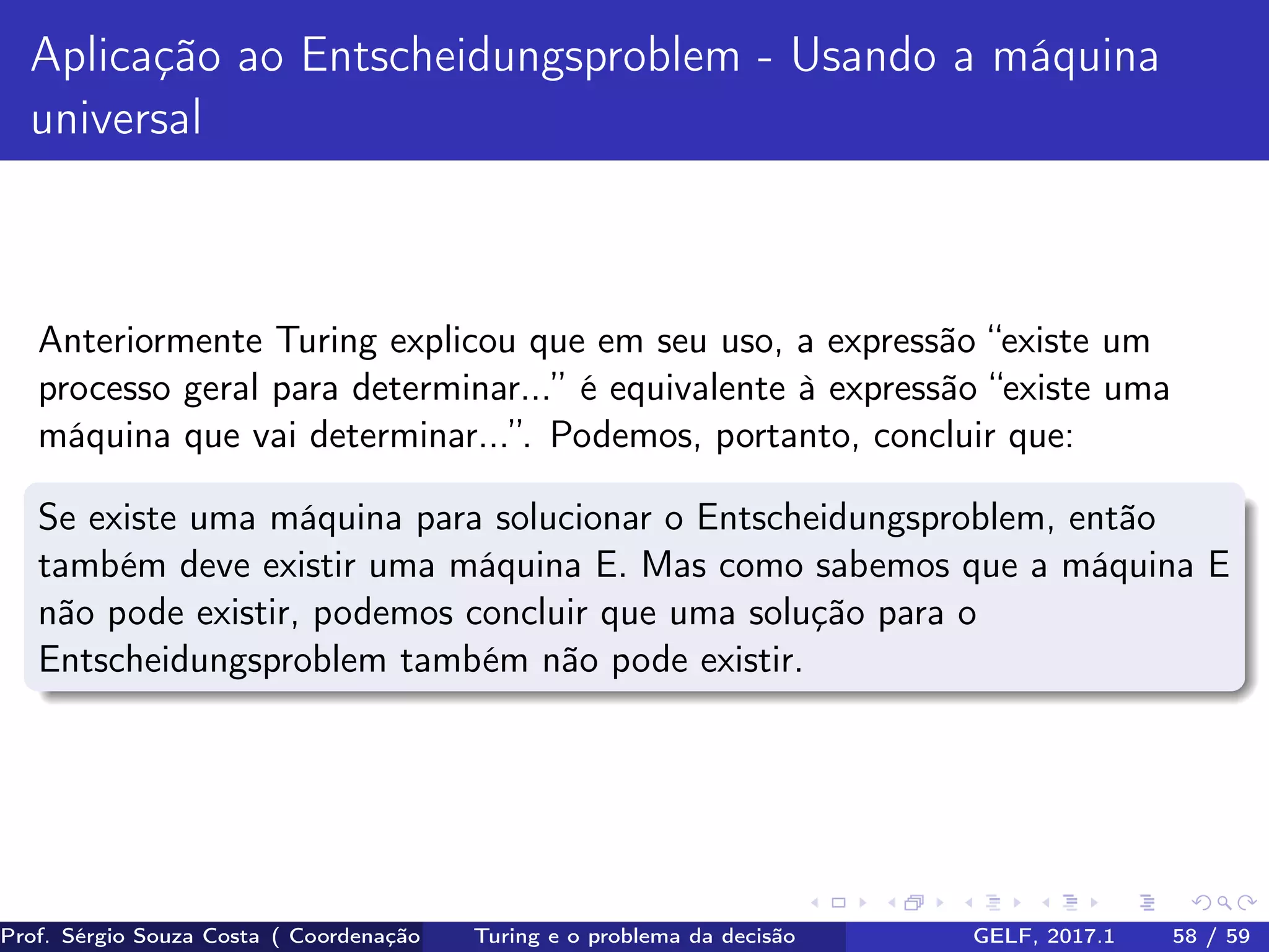Aplicação ao Entscheidungsproblem - Usando a máquina
universal
Anteriormente Turing explicou que em seu uso, a expressão “existe um
processo geral para determinar...” é equivalente à expressão “existe uma
máquina que vai determinar...”. Podemos, portanto, concluir que:
Se existe uma máquina para solucionar o Entscheidungsproblem, então
também deve existir uma máquina E. Mas como sabemos que a máquina E
não pode existir, podemos concluir que uma solução para o
Entscheidungsproblem também não pode existir.
Prof. Sérgio Souza Costa ( Coordenação da Engenharia da Computação Universidade Federal do Maranhão )Turing e o problema da decisão GELF, 2017.1 58 / 59
 