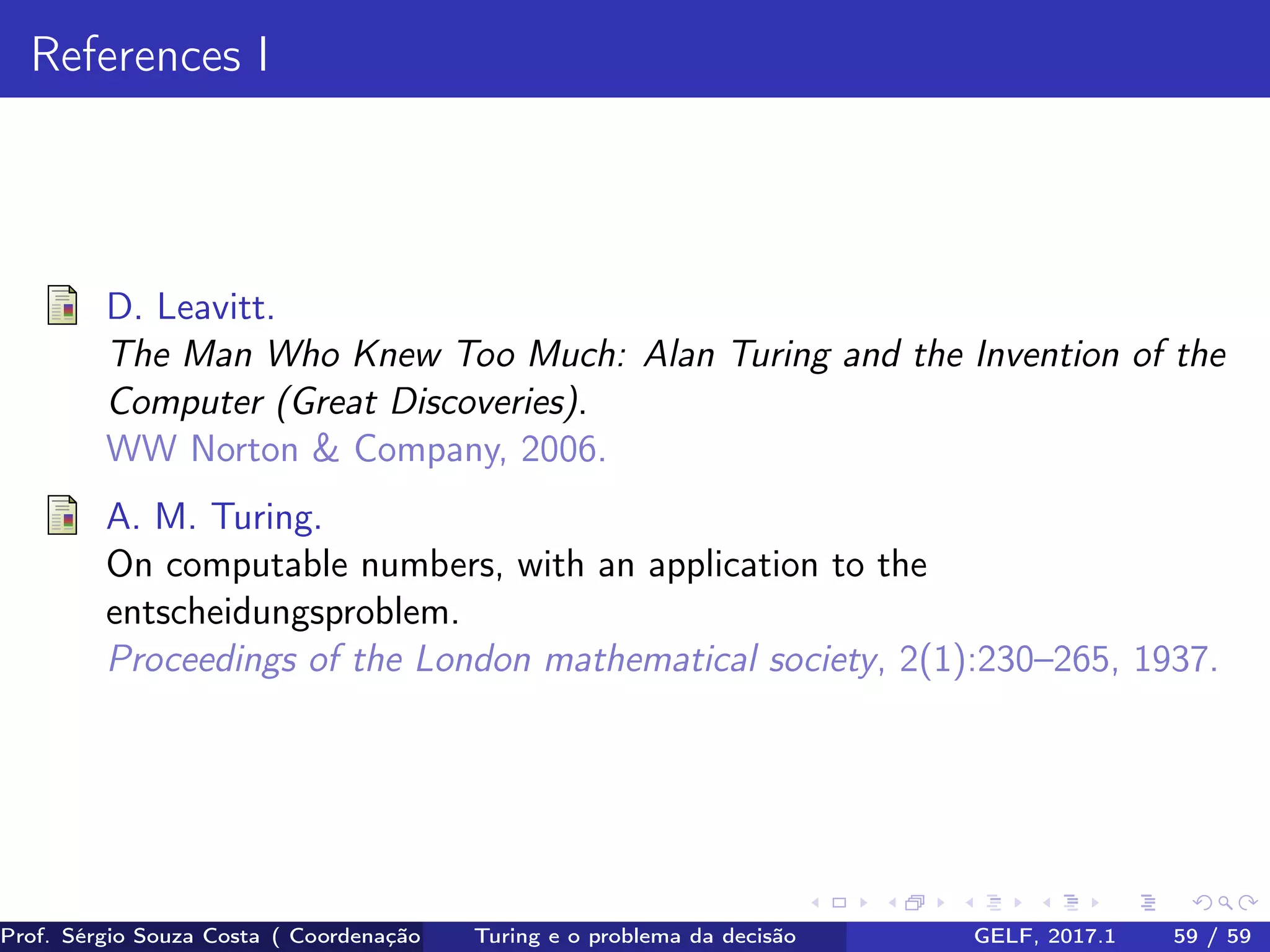 References I
D. Leavitt.
The Man Who Knew Too Much: Alan Turing and the Invention of the
Computer (Great Discoveries).
WW Norton & Company, 2006.
A. M. Turing.
On computable numbers, with an application to the
entscheidungsproblem.
Proceedings of the London mathematical society, 2(1):230–265, 1937.
Prof. Sérgio Souza Costa ( Coordenação da Engenharia da Computação Universidade Federal do Maranhão )Turing e o problema da decisão GELF, 2017.1 59 / 59
 