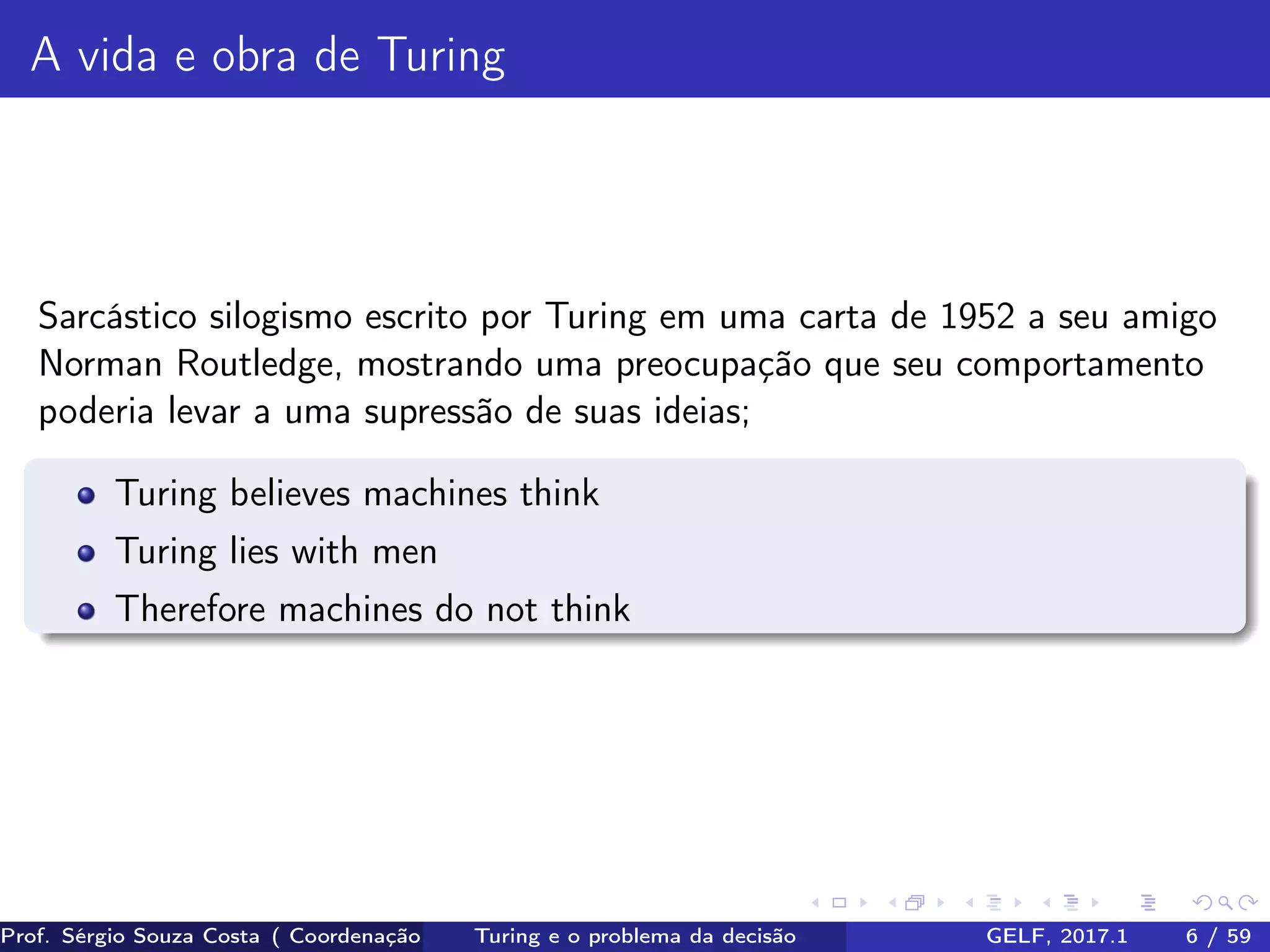 A vida e obra de Turing
Sarcástico silogismo escrito por Turing em uma carta de 1952 a seu amigo
Norman Routledge, mostrando uma preocupação que seu comportamento
poderia levar a uma supressão de suas ideias;
Turing believes machines think
Turing lies with men
Therefore machines do not think
Prof. Sérgio Souza Costa ( Coordenação da Engenharia da Computação Universidade Federal do Maranhão )Turing e o problema da decisão GELF, 2017.1 6 / 59
 
