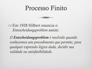 Processo Finito

™ Em 1928 Hilbert enuncia o
   Entescheidungsproblem assim:
 O Entscheidungsproblem é resolvido quando
 conhecemos um procedimento que permite, para
 qualquer expressão lógica dada, decidir sua
 validade ou satisfatibilidade.
 