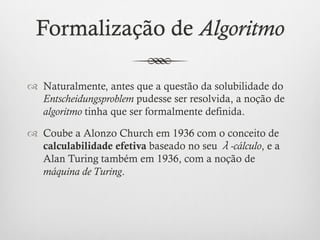 Formalização de Algoritmo

™  Naturalmente, antes que a questão da solubilidade do
    Entscheidungsproblem pudesse ser resolvida, a noção de
    algoritmo tinha que ser formalmente definida.

™  Coube a Alonzo Church em 1936 com o conceito de
    calculabilidade efetiva baseado no seu λ-cálculo, e a
    Alan Turing também em 1936, com a noção de
    máquina de Turing.
 