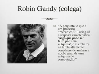 Robin Gandy (colega)

           ™  “À pergunta ‘o que é
               um processo
               “mecânico”?’ Turing dá
               a resposta característica
               ‘Algo que pode ser
               feito por uma
               máquina’, e aí embarca
               na tarefa altamente
               congênere de analisar a
               noção geral de uma
               máquina de
               computação.”
 
