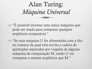 Alan Turing:
         Máquina Universal
™  “É possível inventar uma única máquina que
    pode ser usada para computar qualquer
    seqüência computável.”
™  “Se essa máquina U for alimentada com a fita
    no começo da qual está escrita a cadeia de
    quíntuplas separadas por vírgulas de alguma
    máquina de computação M, então U vai
    computar a mesma seqüência que M.”
 