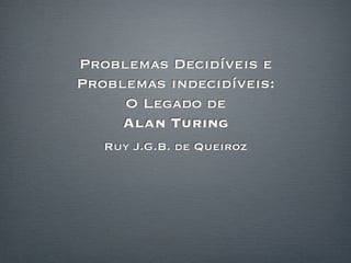 Problemas Decidíveis e
Problemas indecidíveis:
     O Legado de
     Alan Turing
   Ruy J.G.B. de Queiroz
 