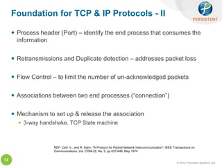 Foundation for TCP & IP Protocols - II

      Process header (Port) – identify the end process that consumes the
       information

      Retransmissions and Duplicate detection – addresses packet loss

      Flow Control – to limit the number of un-acknowledged packets

      Associations between two end processes (“connection”)

      Mechanism to set up & release the association
        3-way handshake, TCP State machine



                    REF: Cerf, V., and R. Kahn, "A Protocol for Packet Network Intercommunication", IEEE Transactions on
                    Communications, Vol. COM-22, No. 5, pp 637-648, May 1974

12
                                                                                                           © 2012 Persistent Systems Ltd
 