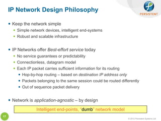 IP Network Design Philosophy

      Keep the network simple
        Simple network devices, intelligent end-systems
        Robust and scalable infrastructure


      IP Networks offer Best-effort service today
        No service guarantees or predictability
        Connectionless, datagram model
        Each IP packet carries sufficient information for its routing
           Hop-by-hop routing – based on destination IP address only
           Packets belonging to the same session could be routed differently
           Out of sequence packet delivery


      Network is application-agnostic – by design

                    Intelligent end-points, “dumb” network model
17
                                                                         © 2012 Persistent Systems Ltd
 