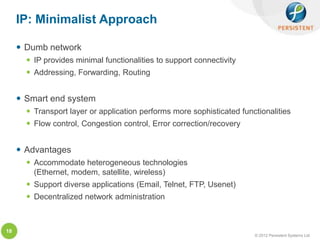 IP: Minimalist Approach

      Dumb network
        IP provides minimal functionalities to support connectivity
        Addressing, Forwarding, Routing


      Smart end system
        Transport layer or application performs more sophisticated functionalities
        Flow control, Congestion control, Error correction/recovery


      Advantages
        Accommodate heterogeneous technologies
         (Ethernet, modem, satellite, wireless)
        Support diverse applications (Email, Telnet, FTP, Usenet)
        Decentralized network administration



18
                                                                        © 2012 Persistent Systems Ltd
 