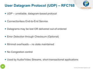 User Datagram Protocol (UDP) – RFC768

      UDP – unreliable, datagram-based protocol

      Connectionless End-to-End Service

      Datagrams may be lost OR delivered out-of-ordered

      Error Detection through Checksum (Optional)

      Minimal overheads – no state maintained

      No Congestion control

      Used by Audio/Video Streams, short-transactional applications

22
                                                                © 2012 Persistent Systems Ltd
 