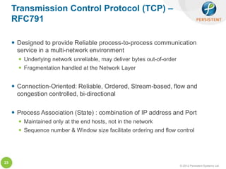 Transmission Control Protocol (TCP) –
     RFC791

      Designed to provide Reliable process-to-process communication
       service in a multi-network environment
        Underlying network unreliable, may deliver bytes out-of-order
        Fragmentation handled at the Network Layer


      Connection-Oriented: Reliable, Ordered, Stream-based, flow and
       congestion controlled, bi-directional

      Process Association (State) : combination of IP address and Port
        Maintained only at the end hosts, not in the network
        Sequence number & Window size facilitate ordering and flow control




23
                                                                         © 2012 Persistent Systems Ltd
 