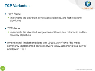 TCP Variants :

      TCP-Tahoe:
        implements the slow start, congestion avoidance, and fast retransmit
         algorithms


      TCP-Reno:
        implements the slow start, congestion avoidance, fast retransmit, and fast
         recovery algorithms


      Among other implementations are Vegas, NewReno (the most
       commonly implemented on webservers today, according to a survey)
       and SACK TCP.




26
                                                                       © 2012 Persistent Systems Ltd
 