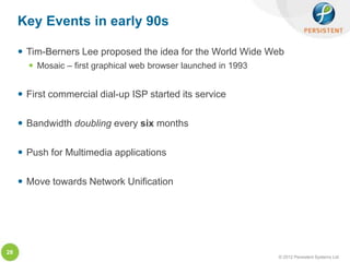 Key Events in early 90s

      Tim-Berners Lee proposed the idea for the World Wide Web
        Mosaic – first graphical web browser launched in 1993


      First commercial dial-up ISP started its service

      Bandwidth doubling every six months

      Push for Multimedia applications

      Move towards Network Unification




28
                                                                 © 2012 Persistent Systems Ltd
 