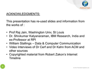 ACKNOWLEDGMENTS:

    This presentation has re-used slides and information from
    the works of :

    • Prof Raj Jain, Washington Univ, St Louis
    • Dr. Shivkumar Kalyanaraman, IBM Research, India and
      ex-Professor at RPI
    • William Stallings – Data & Computer Communication
    • Video Interviews of Dr Cerf and Dr Kahn from ACM and
      other sources
    • Copyrighted material from Robert Zakon’s Internet
      Timeline

3
                                                    © 2012 Persistent Systems Ltd
 