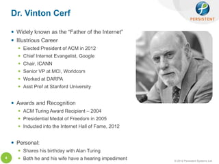 Dr. Vinton Cerf

     Widely known as the “Father of the Internet”
     Illustrious Career
       Elected President of ACM in 2012
       Chief Internet Evangelist, Google
       Chair, ICANN
       Senior VP at MCI, Worldcom
       Worked at DARPA
       Asst Prof at Stanford University


     Awards and Recognition
       ACM Turing Award Recipient – 2004
       Presidential Medal of Freedom in 2005
       Inducted into the Internet Hall of Fame, 2012


     Personal:
       Shares his birthday with Alan Turing
4      Both he and his wife have a hearing impediment   © 2012 Persistent Systems Ltd
 