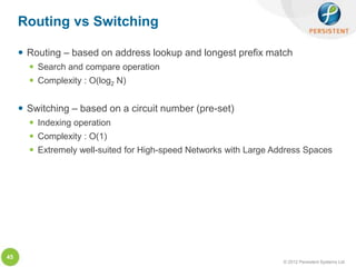 Routing vs Switching

      Routing – based on address lookup and longest prefix match
        Search and compare operation
        Complexity : O(log2 N)


      Switching – based on a circuit number (pre-set)
        Indexing operation
        Complexity : O(1)
        Extremely well-suited for High-speed Networks with Large Address Spaces




45
                                                                    © 2012 Persistent Systems Ltd
 