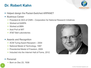 Dr. Robert Kahn

     Helped design the Packet-Switched ARPANET
     Illustrious Career
       President & CEO of CNRI – Corporation for National Research Initiatives
       Worked at DARPA
       Worked at BBN
       Asst Prof at MIT
       AT&T Bell Laboratories


     Awards and Recognition
       ACM Turing Award Recipient – 2004
       National Medal of Technology, 1997
       Presidential Medal of Freedom, 2005
       Inducted into the Internet Hall of Fame, 2012


     Personal:
       Born on Dec 23, 1938
5
                                                                            © 2012 Persistent Systems Ltd
 