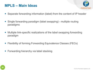 MPLS – Main Ideas

      Separate forwarding information (label) from the content of IP header

      Single forwarding paradigm (label swapping) - multiple routing
       paradigms

      Multiple link-specific realizations of the label swapping forwarding
       paradigm

      Flexibility of forming Forwarding Equivalence Classes (FECs)

      Forwarding hierarchy via label stacking




54
                                                                   © 2012 Persistent Systems Ltd
 