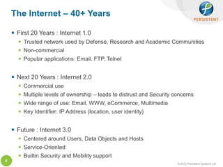 The Internet – 40+ Years

     First 20 Years : Internet 1.0
       Trusted network used by Defense, Research and Academic Communities
       Non-commercial
       Popular applications: Email, FTP, Telnet


     Next 20 Years : Internet 2.0
       Commercial use
       Multiple levels of ownership – leads to distrust and Security concerns
       Wide range of use: Email, WWW, eCommerce, Multimedia
       Key Identifier: IP Address (location, user identity)


     Future : Internet 3.0
       Centered around Users, Data Objects and Hosts
       Service-Oriented
       Builtin Security and Mobility support
6
                                                                       © 2012 Persistent Systems Ltd
 
