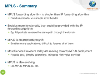 MPLS - Summary

      MPLS forwarding algorithm is simpler than IP forwarding algorithm
        Fixed size header vs variable sized header


      Enables more functionality than could be provided with the IP
       forwarding algorithm
        Eg. All packets traverse the same path through the domain


      MPLS is an architectural shift
        Enables many applications; difficult to foresee all of them


      Most Service Providers today are moving towards MPLS deployment
        Reduce cost, simplify operations, introduce high-value services


      MPLS is also evolving
        ER-MPLS, MPLS-TE etc.

60
                                                                       © 2012 Persistent Systems Ltd
 