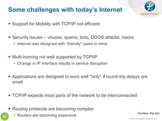 Some challenges with today’s Internet

      Support for Mobility with TCP/IP not efficient

      Security issues – viruses, spams, bots, DDOS attacks, hacks
        Internet was designed with “friendly” users in mind


      Multi-homing not well supported by TCP/IP
        Change in IP Interface results in service disruption


      Applications are designed to work well *only* if round-trip delays are
       small

      TCP/IP expects most parts of the network to be interconnected

      Routing protocols are becoming complex
                                                                           Courtesy: Raj Jain
62      Routers are becoming expensive
                                                                   © 2012 Persistent Systems Ltd
 