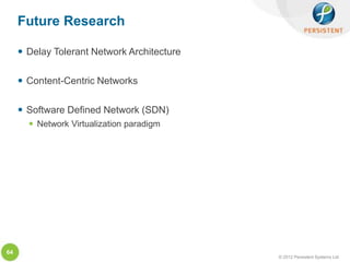 Future Research

      Delay Tolerant Network Architecture

      Content-Centric Networks

      Software Defined Network (SDN)
        Network Virtualization paradigm




64
                                             © 2012 Persistent Systems Ltd
 