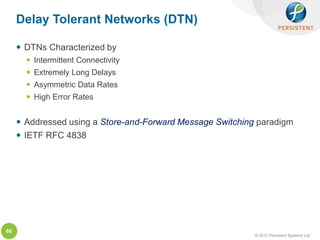 Delay Tolerant Networks (DTN)

      DTNs Characterized by
        Intermittent Connectivity
        Extremely Long Delays
        Asymmetric Data Rates
        High Error Rates


      Addressed using a Store-and-Forward Message Switching paradigm
      IETF RFC 4838




66
                                                            © 2012 Persistent Systems Ltd
 