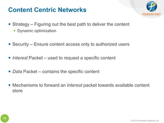 Content Centric Networks

      Strategy – Figuring out the best path to deliver the content
        Dynamic optimization


      Security – Ensure content access only to authorized users

      Interest Packet – used to request a specific content

      Data Packet – contains the specific content

      Mechanisms to forward an Interest packet towards available content
       store




70
                                                                      © 2012 Persistent Systems Ltd
 