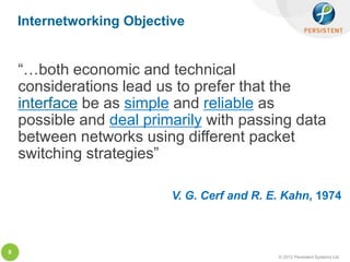 Internetworking Objective


    “…both economic and technical
    considerations lead us to prefer that the
    interface be as simple and reliable as
    possible and deal primarily with passing data
    between networks using different packet
    switching strategies”

                           V. G. Cerf and R. E. Kahn, 1974



9
                                              © 2012 Persistent Systems Ltd
 
