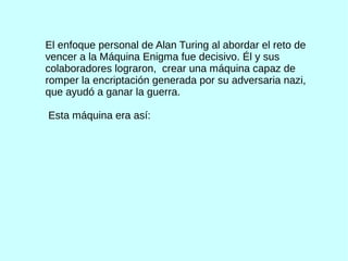 El enfoque personal de Alan Turing al abordar el reto de
vencer a la Máquina Enigma fue decisivo. Él y sus
colaboradores lograron, crear una máquina capaz de
romper la encriptación generada por su adversaria nazi,
que ayudó a ganar la guerra.
Esta máquina era así:
 
