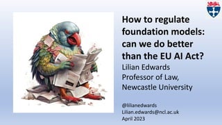 How to regulate
foundation models:
can we do better
than the EU AI Act?
Lilian Edwards
Professor of Law,
Newcastle University
@lilianedwards
Lilian.edwards@ncl.ac.uk
April 2023
 