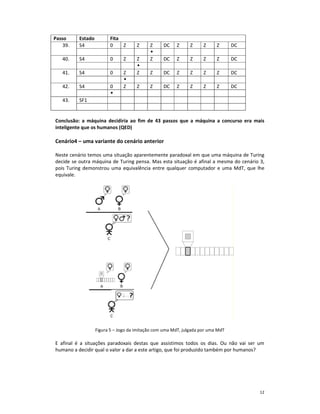 Passo     Estado         Fita
    39.   S4             0    Z       Z     Z     DC    Z      Z     Z     Z      DC

   40.    S4             0      Z     Z     Z     DC    Z      Z     Z     Z      DC

   41.    S4             0      Z     Z     Z     DC    Z      Z     Z     Z      DC

   42.    S4             0      Z     Z     Z     DC    Z      Z     Z     Z      DC

   43.    SF1


Conclusão: a máquina decidiria ao fim de 43 passos que a máquina a concurso era mais
inteligente que os humanos (QED)

Cenário4 – uma variante do cenário anterior

Neste cenário temos uma situação aparentemente paradoxal em que uma máquina de Turing
decide se outra máquina de Turing pensa. Mas esta situação é afinal a mesma do cenário 3,
pois Turing demonstrou uma equivalência entre qualquer computador e uma MdT, que lhe
equivale.




                   Figura 5 – Jogo da imitação com uma MdT, julgada por uma MdT

E afinal é a situações paradoxais destas que assistimos todos os dias. Ou não vai ser um
humano a decidir qual o valor a dar a este artigo, que foi produzido também por humanos?




                                                                                       12
 