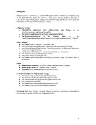 Bibliografia:

Nota dos autores: reunimos aqui a principal bibliografia. Como o formato final para este artigo
só foi disponibilizado depois de termos o artigo quase pronto, pedimos desculpa se
esquecermos algum site ou algum artigo, por que tenhamos passado durante o nosso estudo.
Pelo menos os mais importantes estão aqui listados.


Artigos de Turing:
    •     COMPUTING MACHINERY AND INTELLIGENCE, Alan Turing, ver em
          http://www.abelard.org/turpap/turpap.htm
    •     ON COMPUTABLE NUMBERS, WITH AN APPLICATION TO THE
    •     ENTSCHEIDUNGSPROBLEM,         A.    M.      TURING,   1936,    ver        em
          http://www.thocp.net/biographies/papers/turing_oncomputablenumbers_1936.pdf

Sites e artigos:
    •     http://www.turing.org.uk/turing/, Turing Home Page
    •     http://turing-machine.weblog.com.pt/, site mantido pelo matemático Porfírio Silva
    •     http://pass.maths.org.uk/issue5/turing/ - What computers can't do, Millennium Mathematics
          Project, University of Cambridge
    •     http://loebner.net/Prizef/loebner-prize.html, site dedicado ao prémio Loebner
    •     http://plato.stanford.edu/entries/turing-machine/
    •     http://www.abelard.org/turing/tur-i.htm
    •     http://www.intelectu.com/intelectu_archive_win_10_04.html, Turing e o problema difícil da
          consciência

Livros:
    •     A experiência matemática de Philip J. Davies e Reuben Hercsh – Gradiva
    •     Pontes para o infinito de Michael Guillen – Gradiva
    •     Os problemas da matemática de Ian Stewart – Gradiva

Sites com exemplos de máquinas de Turing:
    •     http://www.turing.org.uk/turing/scrapbook/tmjava.html
    •     http://web.bvu.edu/faculty/schweller/Turing/Turing.html
    •     http://math.hws.edu/TMCM/java/labs/xTuringMachineLab.html
    •     http://ironphoenix.org/tril/tm/
    •     http://acg.media.mit.edu/people/jarfish/turing/turing.html
    •     http://www.turing.org.uk/turing/scrapbook/tmjava.html


Declaração Final: “este trabalho é original, estando devidamente assinalados todos os textos
retirados das fontes que tenham sido utilizadas no texto”.




                                                                                                14
 