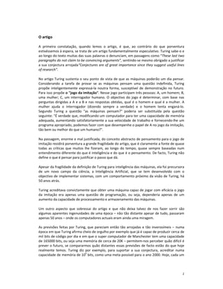 O artigo

A primeira constatação, quando lemos o artigo, é que, ao contrário do que porventura
estivéssemos à espera, se trata de um artigo fundamentalmente especulativo. Turing sabe-o e
ao longo do texto muitas das suas palavras o denunciam, em passagens como “These last two
paragraphs do not claim to be convincing arguments”, sentindo-se mesmo obrigado a justificar
a sua conjectura arrojada“Conjectures are of great importance since they suggest useful lines
of research”.

No artigo Turing sustenta o seu ponto de vista de que as máquinas poderão um dia pensar.
Considerando a tarefa de provar se as máquinas pensam uma questão indefinida, Turing
propõe inteligentemente expressá-la noutra forma, susceptível de demonstração no futuro.
Para isso propõe o "jogo da imitação". Nesse jogo participam três pessoas: A, um homem; B,
uma mulher; C, um interrogador humano. O objectivo do jogo é determinar, com base nas
perguntas dirigidas a A e a B e nas respostas obtidas, qual é o homem e qual é a mulher. A
mulher ajuda o interrogador (dizendo sempre a verdade) e o homem tenta enganá-lo.
Segundo Turing a questão "as máquinas pensam?" poderia ser substituída pela questão
seguinte: "É verdade que, modificando um computador para ter uma capacidade de memória
adequada, aumentando satisfatoriamente a sua velocidade de trabalho e fornecendo-lhe um
programa apropriado, podemos fazer com que desempenhe o papel de A no jogo da imitação,
tão bem ou melhor do que um humano?".

Na passagem, enorme e mal justificada, do conceito abstracto de pensamento para o jogo de
imitação residirá porventura a grande fragilidade do artigo, que é claramente a fonte de quase
todas as críticas que muitos lhe fizeram, ao longo do tempo, quase sempre baseadas num
entendimento diferente do que é inteligência e do que é o pensamento. De facto, Turing não
define o que é pensar para justificar o passo que dá.

Apesar da fragilidade da definição de Turing para inteligência das máquinas, ela foi precursora
de um novo campo da ciência, a Inteligência Artificial, que se tem desenvolvido com o
objectivo de implementar sistemas, com um comportamento próximo da visão de Turing, há
50 anos atrás.

Turing acreditava convictamente que obter uma máquina capaz de jogar com eficácia o jogo
da imitação era apenas uma questão de programação, ou seja, dependeria apenas de um
aumento da capacidade de processamento e armazenamento das máquinas.

Um outro aspecto que sobressai do artigo e que não deixa talvez de nos fazer sorrir são
algumas aparentes ingenuidades de uma época – não tão distante apesar de tudo, passaram
apenas 50 anos – onde os computadores actuais eram ainda uma miragem.

As previsões feitas por Turing, que pareciam então tão arrojadas e tão inverosímeis – numa
época em que Turing afirma cheio de orgulho por exemplo que já é capaz de produzir cerca de
mil bits de código por dia e em que o super computador de Manchester tem uma capacidade
de 165000 bits, ou seja uma memória de cerca de 20K – permitem-nos perceber quão difícil é
prever o futuro, se compararmos quão distantes essas previsões de facto estão do que hoje
realmente temos. Turing diz por exemplo, para suportar a sua conjectura, acreditar numa
capacidade de memória de 109 bits, como uma meta possível para o ano 2000. Hoje, cada um



                                                                                             2
 