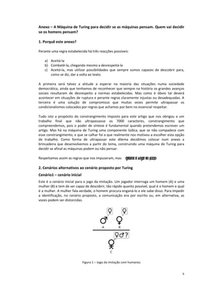 Anexo – A Máquina de Turing para decidir se as máquinas pensam. Quem vai decidir
se os homens pensam?

1. Porquê este anexo?

Perante uma regra estabelecida há três reacções possíveis:

   a) Aceitá-la
   b) Combatê-la, chegando mesmo a desrespeitá-la
   c) Aceitá-la, mas utilizar possibilidades que sempre somos capazes de descobrir para,
      como se diz, dar a volta ao texto.

A primeira será talvez a atitude a esperar na maioria das situações numa sociedade
democrática, ainda que tenhamos de reconhecer que sempre na história os grandes avanços
sociais resultaram de desrespeito a normas estabelecidas. Mas como é óbvio tal deverá
acontecer em situações de ruptura e perante regras claramente injustas ou desadequadas. A
terceira é uma solução de compromisso que muitas vezes permite ultrapassar os
condicionalismos colocados por regras que achamos por bem no essencial respeitar.

Tudo isto a propósito do constrangimento imposto para este artigo que nos obrigou a um
trabalho final que não ultrapassasse os 7000 caracteres, constrangimento que
compreendemos, pois o poder de síntese é fundamental quando pretendemos escrever um
artigo. Mas há na máquina de Turing uma componente lúdica, que se não compadece com
esse constrangimento, e que se calhar foi a que realmente nos motivou a escolher esta opção
de trabalho. Como forma de ultrapassar este dilema decidimos colocar num anexo a
brincadeira que desenvolvemos a partir do tema, construindo uma máquina de Turing para
decidir se afinal as máquinas podem ou não pensar.

Respeitamos assim as regras que nos impuseram, mas

2. Cenários alternativos ao cenário proposto por Turing
Cenário1 – cenário inicial
Este é o cenário inicial para o jogo da imitação. Um jogador interroga um homem (A) e uma
mulher (B) e tem de ser capaz de descobrir, tão rápido quanto possível, qual é o homem e qual
é a mulher. A mulher fala verdade, o homem procura enganá-lo e ele sabe disso. Para impedir
a identificação, no cenário proposto, a comunicação era por escrito ou, em alternativa, as
vozes podem ser distorcidas.




                             Figura 1 – Jogo da imitação com humanos


                                                                                           6
 