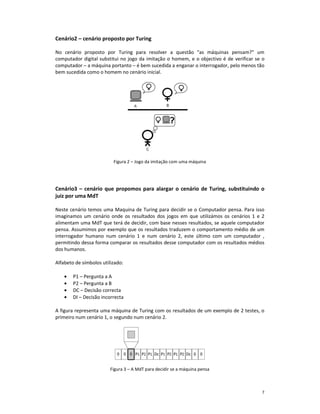 Cenário2 – cenário proposto por Turing

No cenário proposto por Turing para resolver a questão "as máquinas pensam?" um
computador digital substitui no jogo da imitação o homem, e o objectivo é de verificar se o
computador – a máquina portanto – é bem sucedida a enganar o interrogador, pelo menos tão
bem sucedida como o homem no cenário inicial.




                          Figura 2 – Jogo da imitação com uma máquina




Cenário3 – cenário que propomos para alargar o cenário de Turing, substituindo o
juiz por uma MdT

Neste cenário temos uma Maquina de Turing para decidir se o Computador pensa. Para isso
imaginamos um cenário onde os resultados dos jogos em que utilizámos os cenários 1 e 2
alimentam uma MdT que terá de decidir, com base nesses resultados, se aquele computador
pensa. Assumimos por exemplo que os resultados traduzem o comportamento médio de um
interrogador humano num cenário 1 e num cenário 2, este último com um computador ,
permitindo dessa forma comparar os resultados desse computador com os resultados médios
dos humanos.

Alfabeto de símbolos utilizado:

    •   P1 – Pergunta a A
    •   P2 – Pergunta a B
    •   DC – Decisão correcta
    •   DI – Decisão incorrecta

A figura representa uma máquina de Turing com os resultados de um exemplo de 2 testes, o
primeiro num cenário 1, o segundo num cenário 2.




                         Figura 3 – A MdT para decidir se a máquina pensa



                                                                                         7
 