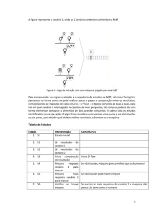 A figura representa o cenário 3, onde os 2 cenários anteriores alimentam a MdT




                Figura 4 – Jogo da imitação com uma máquina, julgado por uma MdT

Para compreender as regras a adoptar e a sequência de estados na MdT, tal como Turing fez,
pensamos na forma como se pode realizar passo a passo a comparação entre os resultados,
contabilizando as respostas de cada cenário – 1 ª fase – e depois cortando-as duas a duas, para
ver em qual cenário o interrogador necessitou de mais perguntas, tal como se poderia de uma
forma elementar comparar a dimensão de dois grandes conjuntos. A tabela lista os estados
identificados nessa operação. O algoritmo considera as respostas uma a uma e vai eliminando-
as aos pares, para decidir qual obteve melhor resultado, o homem ou a máquina.

Tabela de Estados

Estado                 Interpretação           Comentários
    1. SI              Estado inicial

    2. S1              Lê resultados do
                       cenário 1
    3. S2              Lê resultados do
                       cenário 2
    4. S3              Inicia comparação       Inicia 2ª fase
                       de resultados
    5. S4              Procura     resposta    Se não houver, máquina pensa melhor que os humanos!
                       cenário    1    para
                       marcar
    6. S5              Procura         nova    Se não houver pode haver empate
                       resposta cenário 2
                       para marcar
    7. S6              Verifica se houve       Se encontrar mais respostas do cenário 1 a máquina não
                       empate                  pensa tão bem como o humano




                                                                                             8
 
