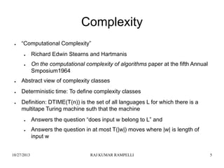 Complexity
●

“Computational Complexity”
●

●

Richard Edwin Stearns and Hartmanis

On the computational complexity of algorithms paper at the fifth Annual
Smposium1964

●

Abstract view of complexity classes

●

Deterministic time: To define complexity classes

●

Definition: DTIME(T(n)) is the set of all languages L for which there is a
multitape Turing machine suth that the machine
●

●

10/27/2013

Answers the question “does input w belong to L” and
Answers the question in at most T(|w|) moves where |w| is length of
input w

RAJ KUMAR RAMPELLI

5

 