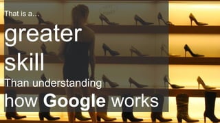 That is a…
greater
skill
Than understanding
how Google works
 