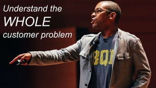 Understand the
WHOLE
customer problem
 