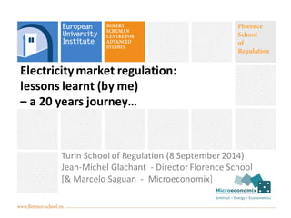 Electricity market regulation: 
lessons learnt (by me) 
– a 20 years journey… 
Turin School of Regulation (8 September 2014) 
Jean-Michel Glachant - Director Florence School 
[& Marcelo Saguan - Microeconomix] 
 