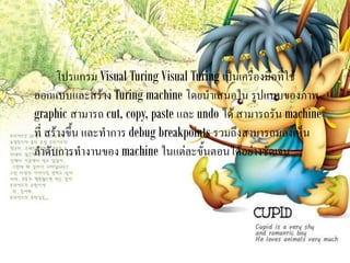 โปรแกรม Visual Turing Visual Turing เป็นเครื่องมือที่ใช้
ออกแบบและสร้าง Turing machine โดยนาเสนอใน รูปแบบของภาพ
graphic สามารถ cut, copy, paste และ undo ได้ สามารถรัน machine
ที่ สร้างขึ้น และทาการ debug breakpoints รวมถึงสามารถมองเห็น
ลาดับการทางานของ machine ในแต่ละขั้นตอนได้อย่างชัดเจน
 